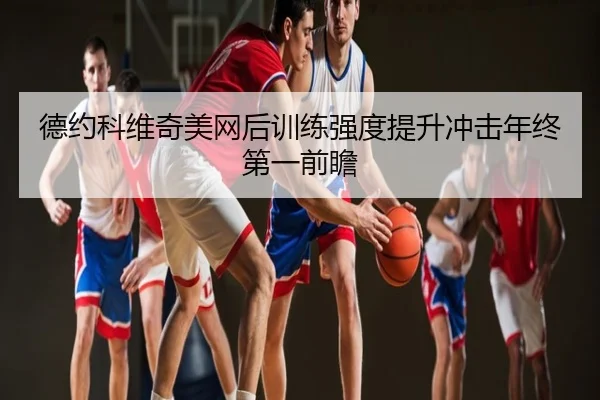 德约科维奇美网后训练强度提升冲击年终第一前瞻